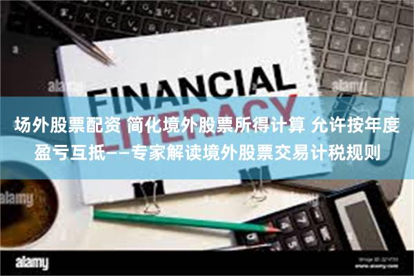 场外股票配资 简化境外股票所得计算 允许按年度盈亏互抵——专家解读境外股票交易计税规则