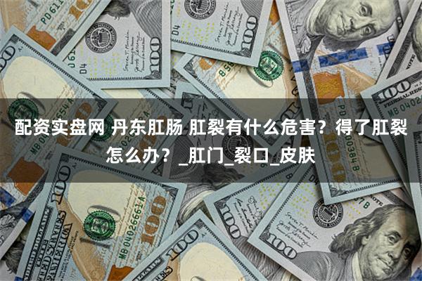 配资实盘网 丹东肛肠 肛裂有什么危害？得了肛裂怎么办？_肛门_裂口_皮肤