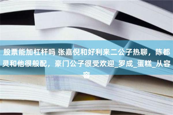 股票能加杠杆吗 张嘉倪和好利来二公子热聊，陈都灵和他很般配，豪门公子很受欢迎_罗成_蛋糕_从容