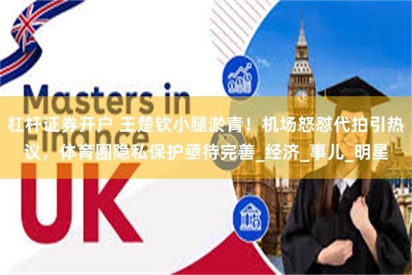 杠杆证券开户 王楚钦小腿淤青！机场怒怼代拍引热议，体育圈隐私保护亟待完善_经济_事儿_明星