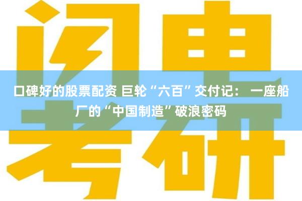 口碑好的股票配资 巨轮“六百”交付记： 一座船厂的“中国制造”破浪密码