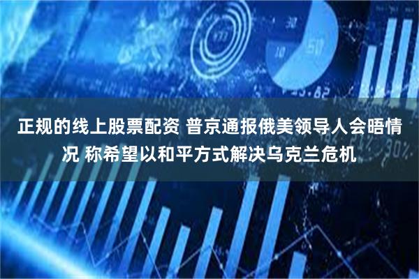 正规的线上股票配资 普京通报俄美领导人会晤情况 称希望以和平方式解决乌克兰危机