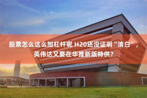 股票怎么这么加杠杆呢 H20还没证明“清白”，英伟达又要在华推新版特供？