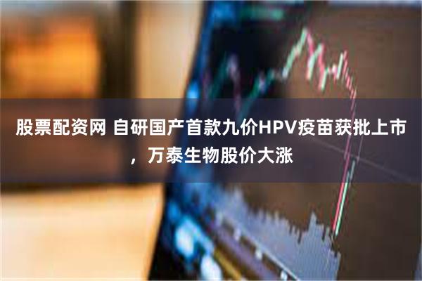股票配资网 自研国产首款九价HPV疫苗获批上市，万泰生物股价大涨
