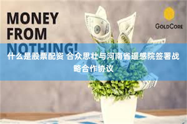 什么是股票配资 合众思壮与河南省遥感院签署战略合作协议