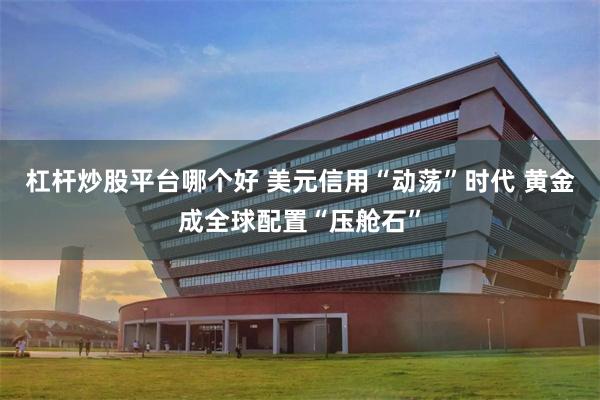 杠杆炒股平台哪个好 美元信用“动荡”时代 黄金成全球配置“压舱石”