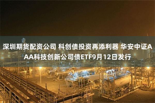 深圳期货配资公司 科创债投资再添利器 华安中证AAA科技创新公司债ETF9月12日发行