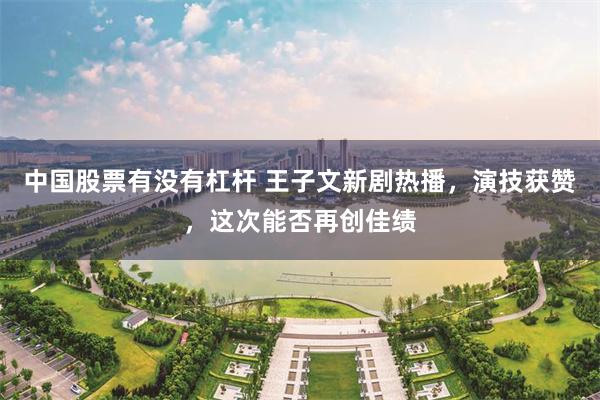 中国股票有没有杠杆 王子文新剧热播，演技获赞，这次能否再创佳绩