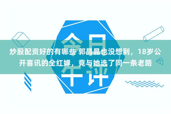 炒股配资好的有哪些 郭晶晶也没想到,18岁公开喜讯的全红婵,竟与她选了同一条老路