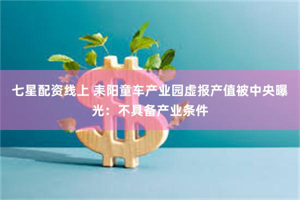 七星配资线上 耒阳童车产业园虚报产值被中央曝光：不具备产业条件