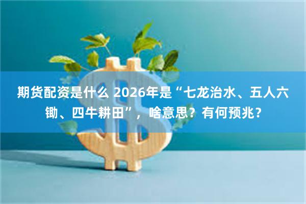 期货配资是什么 2026年是“七龙治水、五人六锄、四牛耕田”,啥意思?有何预兆?