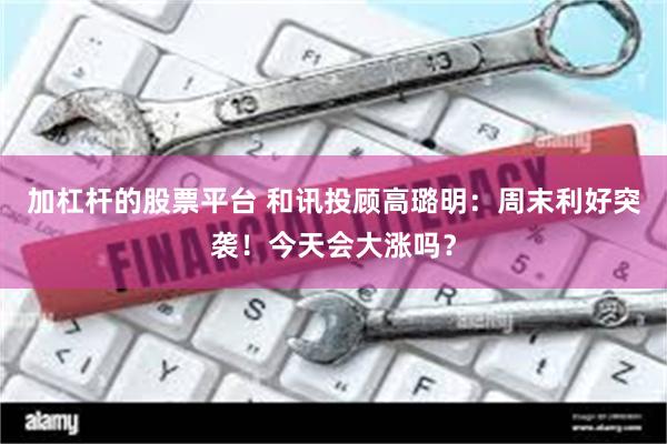 加杠杆的股票平台 和讯投顾高璐明：周末利好突袭！今天会大涨吗？