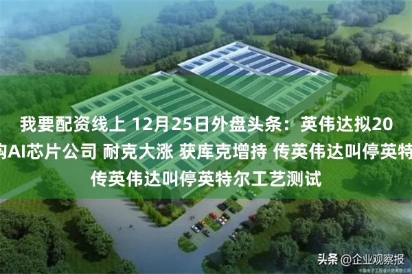 我要配资线上 12月25日外盘头条:英伟达拟200亿美元收购AI芯片公司 耐克大涨 获库克增持 传英伟达叫停英特尔工艺测试