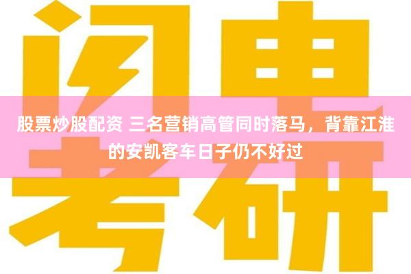 股票炒股配资 三名营销高管同时落马，背靠江淮的安凯客车日子仍不好过