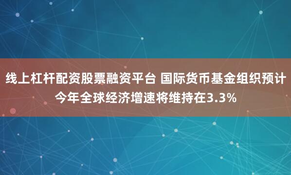 线上杠杆配资股票融资平台 国际货币基金组织预计今年全球经济增速将维持在3.3%