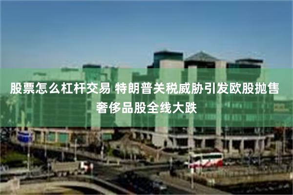 股票怎么杠杆交易 特朗普关税威胁引发欧股抛售 奢侈品股全线大跌