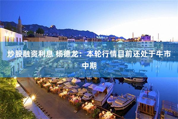 炒股融资利息 杨德龙：本轮行情目前还处于牛市中期