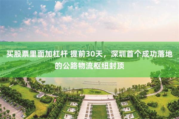 买股票里面加杠杆 提前30天，深圳首个成功落地的公路物流枢纽封顶