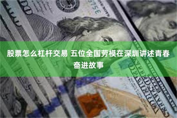 股票怎么杠杆交易 五位全国劳模在深圳讲述青春奋进故事