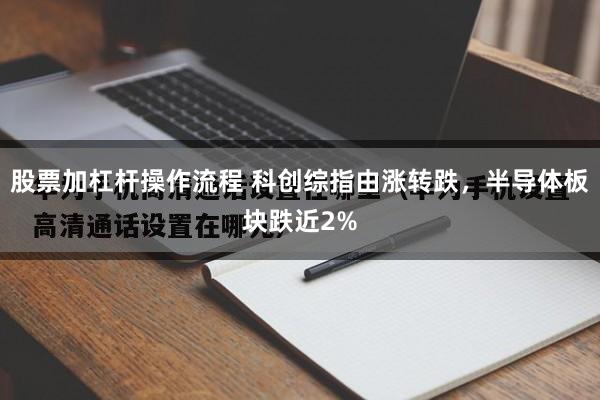 股票加杠杆操作流程 科创综指由涨转跌，半导体板块跌近2%