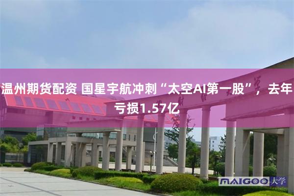 温州期货配资 国星宇航冲刺“太空AI第一股”，去年亏损1.57亿