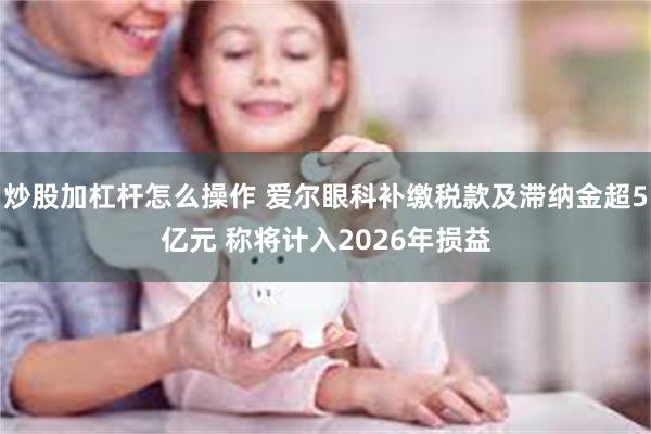 炒股加杠杆怎么操作 爱尔眼科补缴税款及滞纳金超5亿元 称将计入2026年损益