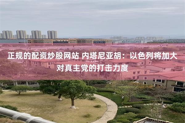 正规的配资炒股网站 内塔尼亚胡：以色列将加大对真主党的打击力度