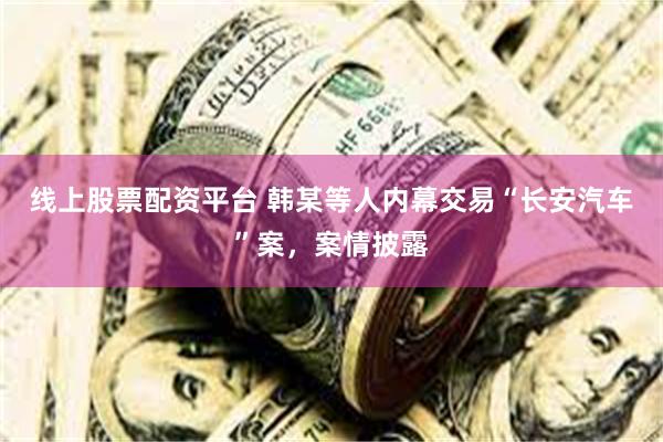 线上股票配资平台 韩某等人内幕交易“长安汽车”案，案情披露