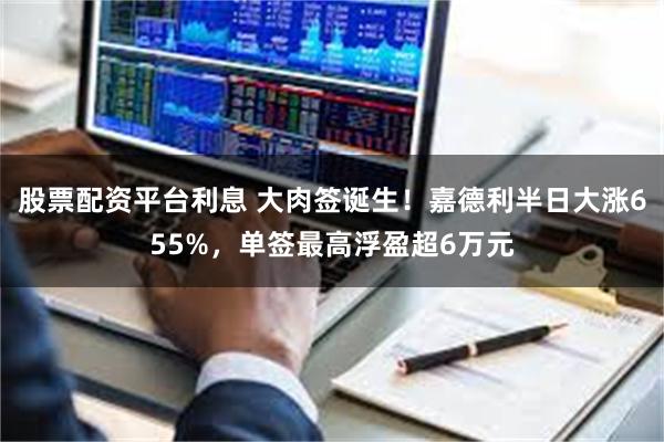 股票配资平台利息 大肉签诞生！嘉德利半日大涨655%，单签最高浮盈超6万元