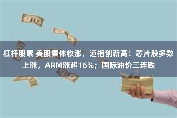 杠杆股票 美股集体收涨，道指创新高！芯片股多数上涨，ARM涨超16%；国际油价三连跌