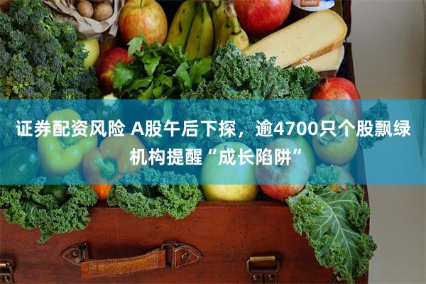 证券配资风险 A股午后下探，逾4700只个股飘绿 机构提醒“成长陷阱”