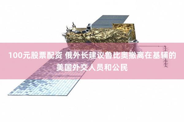 100元股票配资 俄外长建议鲁比奥撤离在基辅的美国外交人员和公民