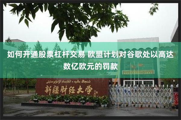 如何开通股票杠杆交易 欧盟计划对谷歌处以高达数亿欧元的罚款