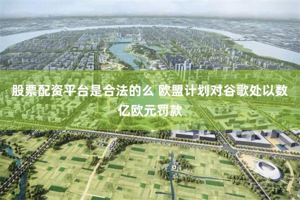 股票配资平台是合法的么 欧盟计划对谷歌处以数亿欧元罚款