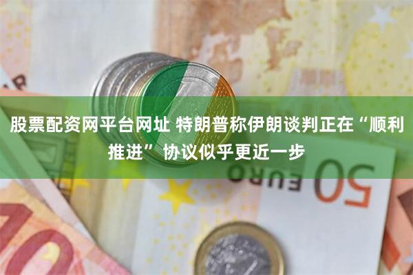 股票配资网平台网址 特朗普称伊朗谈判正在“顺利推进” 协议似乎更近一步
