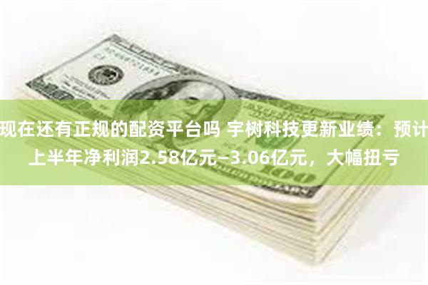 现在还有正规的配资平台吗 宇树科技更新业绩：预计上半年净利润2.58亿元—3.06亿元，大幅扭亏