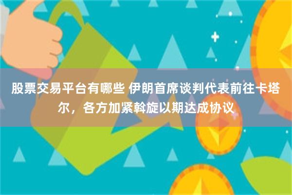 股票交易平台有哪些 伊朗首席谈判代表前往卡塔尔，各方加紧斡旋以期达成协议