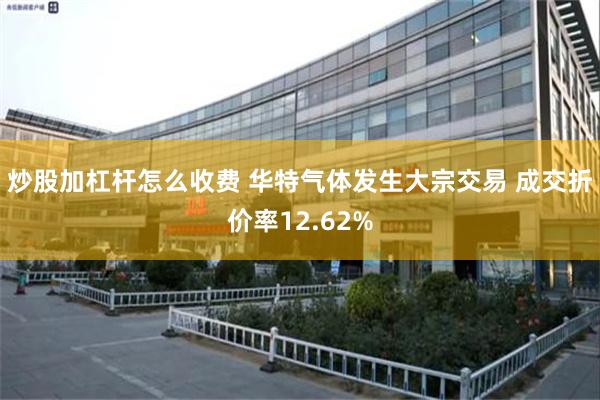 炒股加杠杆怎么收费 华特气体发生大宗交易 成交折价率12.62%