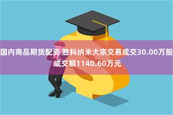 国内商品期货配资 胜科纳米大宗交易成交30.00万股 成交额1140.60万元