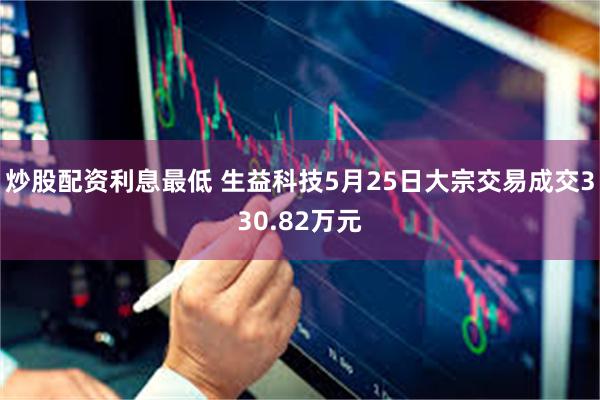 炒股配资利息最低 生益科技5月25日大宗交易成交330.82万元