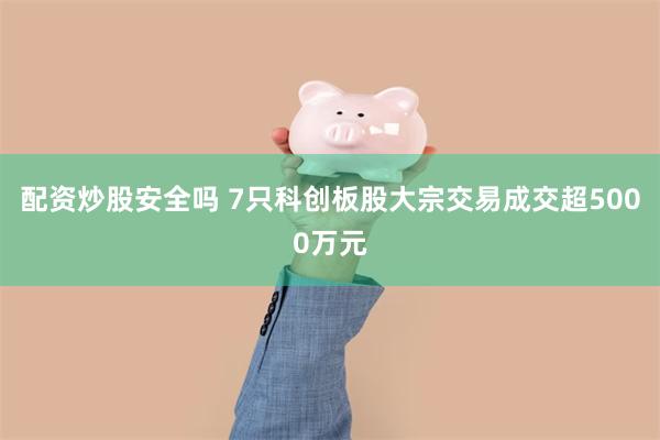 配资炒股安全吗 7只科创板股大宗交易成交超5000万元
