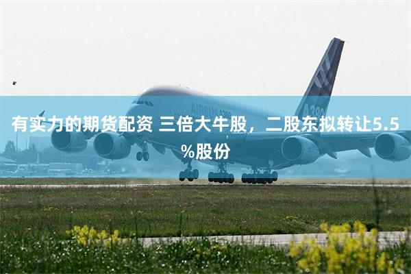 有实力的期货配资 三倍大牛股，二股东拟转让5.5%股份