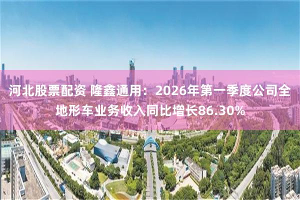 河北股票配资 隆鑫通用：2026年第一季度公司全地形车业务收入同比增长86.30%