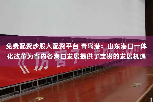 免费配资炒股入配资平台 青岛港：山东港口一体化改革为省内各港口发展提供了宝贵的发展机遇