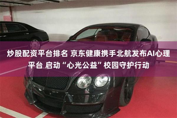 炒股配资平台排名 京东健康携手北航发布AI心理平台 启动“心光公益”校园守护行动
