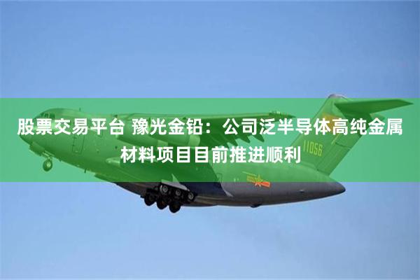 股票交易平台 豫光金铅：公司泛半导体高纯金属材料项目目前推进顺利