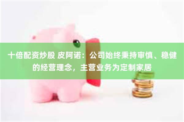 十倍配资炒股 皮阿诺：公司始终秉持审慎、稳健的经营理念，主营业务为定制家居