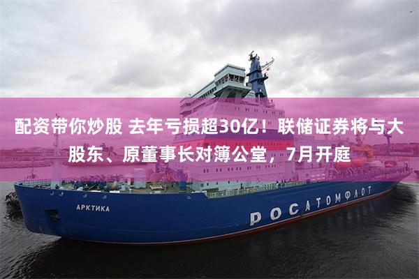 配资带你炒股 去年亏损超30亿！联储证券将与大股东、原董事长对簿公堂，7月开庭