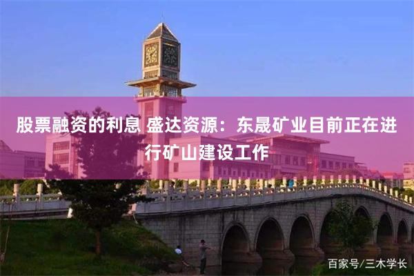 股票融资的利息 盛达资源：东晟矿业目前正在进行矿山建设工作