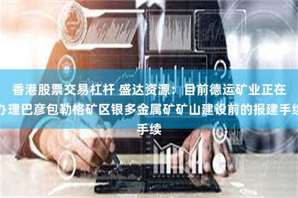 香港股票交易杠杆 盛达资源：目前德运矿业正在办理巴彦包勒格矿区银多金属矿矿山建设前的报建手续